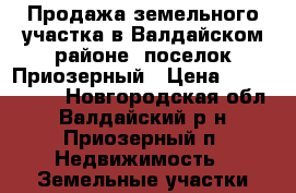 Продажа земельного участка в Валдайском районе, поселок Приозерный › Цена ­ 2 300 000 - Новгородская обл., Валдайский р-н, Приозерный п. Недвижимость » Земельные участки продажа   